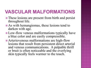  These lesions are present from birth and persist
throughout life.
 As with hemangiomas, these lesions tend to
darken with age.
 Low-flow venous malformations typically have
a blue color and are easily compressible.
 Arteriovenous malformations are high-flow
lesions that result from persistent direct arterial
and venous communications. A palpable thrill
or bruit is often noticeable and the overlying
skin typically feels warmer to the touch.
 