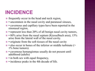  frequently occur in the head and neck region,
 • uncommon in the nasal cavity and paranasal sinuses,
 • cavernous and capillary types have been reported in the
sinonasal region,
 • represent less than 20% of all benign nasal cavity tumors,
 • 80% arise from the nasal septum (Kiesselbach area), 15%
arise from the lateral wall of the nasal cavity.
 • originate from the soft tissues of the nasal cavity
 • also occur in bones of the inferior or middle turbinate (>
1% bone tumors).
 • cavernous hemangiomas usually do not present until
adulthood (adults)
 • in both sex with equal frequency,
 • incidence peaks in the 4th decade of life.
 
