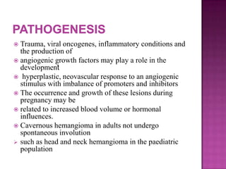  Trauma, viral oncogenes, inflammatory conditions and
the production of
 angiogenic growth factors may play a role in the
development
 hyperplastic, neovascular response to an angiogenic
stimulus with imbalance of promoters and inhibitors
 The occurrence and growth of these lesions during
pregnancy may be
 related to increased blood volume or hormonal
influences.
 Cavernous hemangioma in adults not undergo
spontaneous involution
 such as head and neck hemangioma in the paediatric
population
 