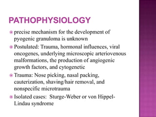  precise mechanism for the development of
pyogenic granuloma is unknown
 Postulated: Trauma, hormonal influences, viral
oncogenes, underlying microscopic arteriovenous
malformations, the production of angiogenic
growth factors, and cytogenetic
 Trauma: Nose picking, nasal packing,
cauterization, shaving/hair removal, and
nonspecific microtrauma
 Isolated cases: Sturge-Weber or von Hippel-
Lindau syndrome
 