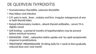 DE QUERVEIN THYROIDITIS
• Granulomatous thyroiditis, subacute thyroiditis
• May follow viral infection
• C/F: pain in neck , fever , malaise and firm, irregular enlargement of one
or both thyroid lobes
• Raised inflammatory markers , absent thyroid antibodies , serum T4 is
slightly raised
• Self limiting - a period of months of hypothyroidism may be present
before eventual recovery
• DIAGNOSIS - FNAC , radioactive iodine uptake and by rapid symptomatic
response to prednisolone.
• TREATMENT- PREDNISOLONE 10-20mg daily for 1 week & then gradually
reduced dose over next month
 
