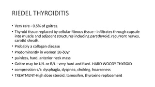 RIEDEL THYROIDITIS
• Very rare - 0.5% of goitres.
• Thyroid tissue replaced by cellular fibrous tissue - infiltrates through capsule
into muscle and adjacent structures including parathyroid, recurrent nerves,
carotid sheath.
• Probably a collagen disease
• Predominantly in women 30-60yr
• painless, hard, anterior neck mass
• Goitre may be U/L or B/L - very hard and fixed. HARD WOODY THYROID
• compression s/s: dysphagia, dyspnea, choking, hoarseness
• TREATMENT-High dose steroid, tamoxifen, thyroxine replacement
 