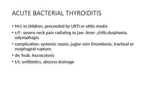 ACUTE BACTERIAL THYROIDITIS
• M/c in children, preceeded by URTI or otitis media
• c/f : severe neck pain radiating to jaw ,fever ,chills,dysphonia,
odynophagia
• complication: systemic sepsis, juglar vein thrombosis, tracheal or
esophageal rupture.
• dx: fnab, leucocytosis
• t/t: antibiotics, abscess drainage
 