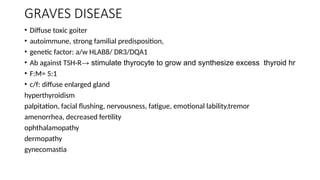 GRAVES DISEASE
• Diffuse toxic goiter
• autoimmune, strong familial predisposition,
• genetic factor: a/w HLAB8/ DR3/DQA1
• Ab against TSH-R→ stimulate thyrocyte to grow and synthesize excess thyroid hr
• F:M= 5:1
• c/f: diffuse enlarged gland
hyperthyroidism
palpitation, facial flushing, nervousness, fatigue, emotional lability,tremor
amenorrhea, decreased fertility
ophthalamopathy
dermopathy
gynecomastia
 