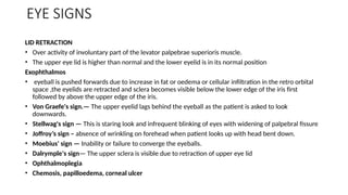 EYE SIGNS
LID RETRACTION
• Over activity of involuntary part of the levator palpebrae superioris muscle.
• The upper eye lid is higher than normal and the lower eyelid is in its normal position
Exophthalmos
• eyeball is pushed forwards due to increase in fat or oedema or cellular infiltration in the retro orbital
space ,the eyelids are retracted and sclera becomes visible below the lower edge of the iris first
followed by above the upper edge of the iris.
• Von Graefe's sign.— The upper eyelid lags behind the eyeball as the patient is asked to look
downwards.
• Stellwag's sign — This is staring look and infrequent blinking of eyes with widening of palpebral fissure
• Joffroy’s sign – absence of wrinkling on forehead when patient looks up with head bent down.
• Moebius' sign — Inability or failure to converge the eyeballs.
• Dalrymple's sign— The upper sclera is visible due to retraction of upper eye lid
• Ophthalmoplegia
• Chemosis, papilloedema, corneal ulcer
 