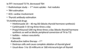 .
Ix:TFT- Increased T3 T4, decreased TSH
• Radioisotope study – I123
more uptake – hot nodules
• TRH estimation
• ECG- cardiac involvement
• Thyroid antibody estimation
T/t:Antithyroid drugs
• Methimazole 20 – 40 mg OD (blocks thyroid hormone synthesis)
• Carbimazole 5-10 mg three times a day
• Propyl thiouracil 200 mg three times a day (blocks thyroid hormone
synthesis as well as blocks peripheral conversion of T4 to T3)
• Iodides – reduce vascularity
• Steroids
:Radioactive iodine therapy – I131
• Destroys cells and cause complete ablation of thyroid gland
• Usual dose- 5 to 10 millicurie or 160 microcurie/gm of thyroid
 