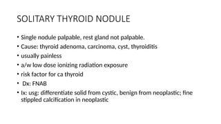 SOLITARY THYROID NODULE
• Single nodule palpable, rest gland not palpable.
• Cause: thyroid adenoma, carcinoma, cyst, thyroiditis
• usually painless
• a/w low dose ionizing radiation exposure
• risk factor for ca thyroid
• Dx: FNAB
• Ix: usg: differentiate solid from cystic, benign from neoplastic; fine
stippled calcification in neoplastic
 