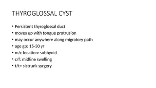 THYROGLOSSAL CYST
• Persistent thyroglossal duct
• moves up with tongue protrusion
• may occur anywhere along migratory path
• age gp: 15-30 yr
• m/c location: subhyoid
• c/f: midline swelling
• t/t= sistrunk syrgery
 