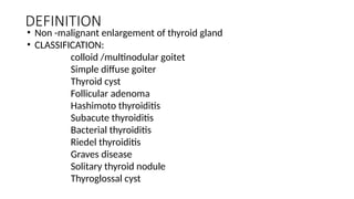 DEFINITION
• Non -malignant enlargement of thyroid gland
• CLASSIFICATION:
colloid /multinodular goitet
Simple diffuse goiter
Thyroid cyst
Follicular adenoma
Hashimoto thyroiditis
Subacute thyroiditis
Bacterial thyroiditis
Riedel thyroiditis
Graves disease
Solitary thyroid nodule
Thyroglossal cyst
 
