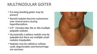 MULTINODULAR GOITER
• h/o long standing goiter may be
present
• thyroid nodules become autonomus
over several years causing
hyperthyroidism.
• C/P - Females-late 30s or 40s-multiple
palpable nodules
• Occasionally a solitary nodule may be
palpable but there are multiple small
nodules impalpable.
• Nodules may be colloid or cellular,
cystic degeneration and hemorrhage
are common
 