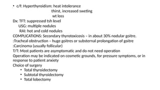 .• c/f: Hyperthyroidism: heat intolerance
thirst, increased sweting
wt loss
Dx: TFT: suppressed tsh level
USG: multiple nodules
RAI: hot and cold nodules
COMPLICATIONS: Secondary thyrotoxicosis – in about 30% nodular goitre.
:Tracheal obstruction – huge goitres or substernal prolongation of goitre
:Carcinoma (usually follicular)
T/T: Most patients are asymptomatic and do not need operation
Operation may be indicated on cosmetic grounds, for pressure symptoms, or in
response to patient anxiety
Choice of surgery
• Total thyroidectomy
• Subtotal thyroidectomy
• Total lobectomy
 