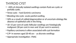 THYROID CYST
• >30% of clinically isolated swellings contain fluid-are cystic or
partially cystic.
• Tense cysts – hard &mimic carcinoma
• Bleeding into cysts- acute painful swelling.
• 50% as a result of colloid degeneration or of uncertain etiology like
absence of epithelial cells in the lining.
• 10–15 per cent of cystic follicular swellings are histologically
malignant (30 per cent in men and 10 per cent in women).
• Papillary carcinoma is often associated with cyst formation
• C/P- In women aged 20-40 yrs - as discrete swellings
• Appropriate investigation : FNAC
 