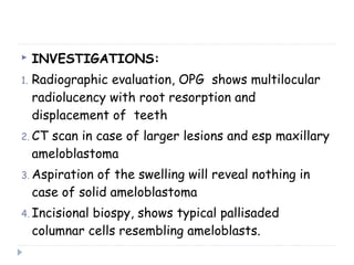  INVESTIGATIONS:
1. Radiographic evaluation, OPG shows multilocular
radiolucency with root resorption and
displacement of teeth
2. CT scan in case of larger lesions and esp maxillary
ameloblastoma
3. Aspiration of the swelling will reveal nothing in
case of solid ameloblastoma
4. Incisional biospy, shows typical pallisaded
columnar cells resembling ameloblasts.
 