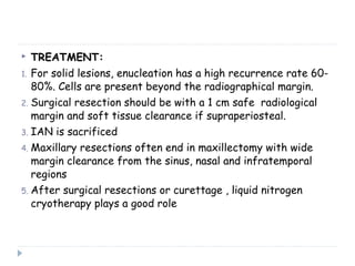  TREATMENT:
1. For solid lesions, enucleation has a high recurrence rate 60-
80%. Cells are present beyond the radiographical margin.
2. Surgical resection should be with a 1 cm safe radiological
margin and soft tissue clearance if supraperiosteal.
3. IAN is sacrificed
4. Maxillary resections often end in maxillectomy with wide
margin clearance from the sinus, nasal and infratemporal
regions
5. After surgical resections or curettage , liquid nitrogen
cryotherapy plays a good role
 
