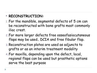  RECONSTRUCTION:
1. For the mandible, segmental defects of 5 cm can
be reconstructed with bone grafts most commonly
iliac crest.
2. For more larger defects free osseofasiocutaneous
flaps may be used.. DCIA and free fibular flap.
3. Reconstruction plates are used as adjuncts to
grafts or as an interim treatment modality
4. For maxilla, depending upon the defect, local,
regional flaps can be used but prosthetic options
serve the best purpose
 
