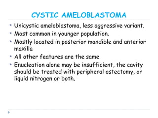 CYSTIC AMELOBLASTOMA
 Unicystic ameloblastoma, less aggressive variant.
 Most common in younger population.
 Mostly located in posterior mandible and anterior
maxilla
 All other features are the same
 Enucleation alone may be insufficient, the cavity
should be treated with peripheral ostectomy, or
liquid nitrogen or both.
 
