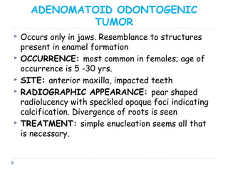 ADENOMATOID ODONTOGENIC
TUMOR
 Occurs only in jaws. Resemblance to structures
present in enamel formation
 OCCURRENCE: most common in females; age of
occurrence is 5 -30 yrs.
 SITE: anterior maxilla, impacted teeth
 RADIOGRAPHIC APPEARANCE: pear shaped
radiolucency with speckled opaque foci indicating
calcification. Divergence of roots is seen
 TREATMENT: simple enucleation seems all that
is necessary.
 