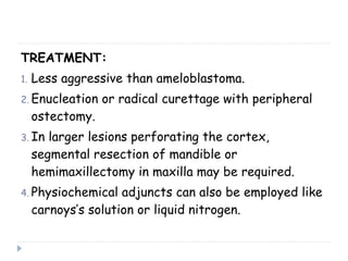TREATMENT:
1. Less aggressive than ameloblastoma.
2. Enucleation or radical curettage with peripheral
ostectomy.
3. In larger lesions perforating the cortex,
segmental resection of mandible or
hemimaxillectomy in maxilla may be required.
4. Physiochemical adjuncts can also be employed like
carnoys’s solution or liquid nitrogen.
 