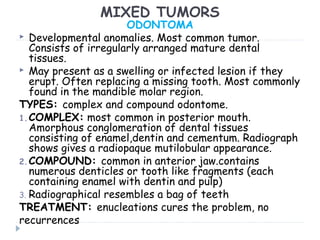 MIXED TUMORS
ODONTOMA
 Developmental anomalies. Most common tumor.
Consists of irregularly arranged mature dental
tissues.
 May present as a swelling or infected lesion if they
erupt. Often replacing a missing tooth. Most commonly
found in the mandible molar region.
TYPES: complex and compound odontome.
1.COMPLEX: most common in posterior mouth.
Amorphous conglomeration of dental tissues
consisting of enamel,dentin and cementum. Radiograph
shows gives a radiopaque mutilobular appearance.
2.COMPOUND: common in anterior jaw.contains
numerous denticles or tooth like fragments (each
containing enamel with dentin and pulp)
3. Radiographical resembles a bag of teeth
TREATMENT: enucleations cures the problem, no
recurrences
 