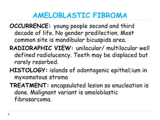 AMELOBLASTIC FIBROMA
OCCURRENCE: young people second and third
decade of life. No gender predilection. Most
common site is mandibular bicuspids area.
RADIORAPHIC VIEW: unilocular/ multilocular well
defined radiolucency. Teeth may be displaced but
rarely resorbed.
HISTOLOGY: islands of odontogenic epithel;ium in
myxomatous stroma
TREATMENT: encapsulated lesion so enucleation is
done. Malignant variant is ameloblastic
fibrosarcoma.
 