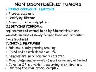 NON ODONTOGENIC TUMORS
 FIBRO OSSEOUS LESIONS
1. Fibrous dysplasia
2. Ossifying fibroma
3. Cemento-osseous dysplasia
OSSIFYING FIBROMA:
replacement of normal bone by fibrous tissue and
variable amount of newly formed bone and cementum
like structures
CLINICAL FEATURES:
1. Painless, slowly growing swelling
2. Third and fourth decade of life
3. Females are more commonly affected
4. Mandible(premolar –molar ) most commonly affected
5. Juvenile OF is a variant, occurring in children and
involving the craniofacial complex
 