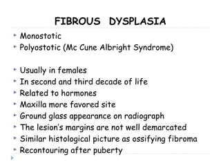 FIBROUS DYSPLASIA
 Monostotic
 Polyostotic (Mc Cune Albright Syndrome)
 Usually in females
 In second and third decade of life
 Related to hormones
 Maxilla more favored site
 Ground glass appearance on radiograph
 The lesion’s margins are not well demarcated
 Similar histological picture as ossifying fibroma
 Recontouring after puberty
 