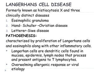 LANGERHANS CELL DISEASE
Formerly known as histiocytosis X and three
clinically distinct diseases
1. Eosinophilic granuloma
2. Hand- Schuller –Christian disease
3. Letterer-Siwe disease
PATHOGENESIS:
characterized by proliferation of Langerhans cells
and eosinophils along with other inflammatory cells.
 Langerhan cells are dendritic cells found in
mucosa, epidermis, lymph nodes that process
and present antigens to T lymphocytes.
 Overwelming allergenic response or viral
etiology
 