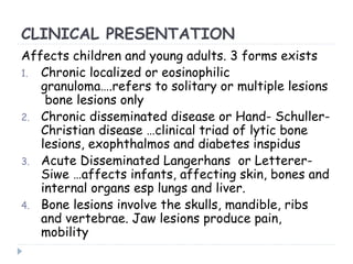 CLINICAL PRESENTATION
Affects children and young adults. 3 forms exists
1. Chronic localized or eosinophilic
granuloma….refers to solitary or multiple lesions
bone lesions only
2. Chronic disseminated disease or Hand- Schuller-
Christian disease …clinical triad of lytic bone
lesions, exophthalmos and diabetes inspidus
3. Acute Disseminated Langerhans or Letterer-
Siwe …affects infants, affecting skin, bones and
internal organs esp lungs and liver.
4. Bone lesions involve the skulls, mandible, ribs
and vertebrae. Jaw lesions produce pain,
mobility
 