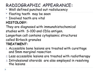 RADIOGRAPHIC APPEARANCE:
 Well defined punched out radiolucency
 floating teeth may be seen
 Involved teeth are vital
HISTOLOGY:
They are diagnosed with immunohistochemical
studies with S-100 and CD1a antigen.
Langerhan cell contains cytoplasmic structures
called Birbeck granules
TREATMENT:
1. Accessible bone lesions are treated with curettage
and 5mm marginal resection
2. Less accessible lesions are treated with radiotherapy
3. Intralesional steroids are also employed in resolving
the lesions
 