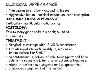 CLINICAL APPEARANCE
 Non aggressive , slowly expanding lesion
 Aggressive lesion , cortical expansion, root resorption
RADIOGRAPHICAL APPEARANCE:
Unilocular/ multilocular radiolucency
HISTOLOGY:
Few to many giant cells in a background of
Fibroblasts
TREATMENT:
1. Surgical curettage with 15-20 % recurrence
2. Intralesional steroids(weekly injections of
triamcinolone for 6 wks)
3. Subcutaneous injection of calcitonin (giant cell have
calcitonin receptors)…inhibits of osteoclastogenesis
4. Alpha-interferon is also given (will suppress the
angiogenic component of the lesion)
 