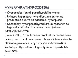 HYPERPARATHYROIDISM
 Overproduction of parathyroid hormone.
1. Primary hyperparathyroidism…uncontrolled
production due to an adenoma, hyperplasia
2. Secondary hyperparathyroidism..in response to
hypocalcemia due to chronic renal failure
PATHOGENESIS:
Excess PTH.. Stimulates osteoclast mediated bone
resorption…focal bone lesion…brown’s tumor due to
clinical appearance…erythrocyte extravasation
Radiologically and histologically indistinguishable
from GCG
 