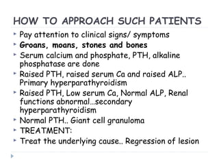 HOW TO APPROACH SUCH PATIENTS
 Pay attention to clinical signs/ symptoms
 Groans, moans, stones and bones
 Serum calcium and phosphate, PTH, alkaline
phosphatase are done
 Raised PTH, raised serum Ca and raised ALP..
Primary hyperparathyroidism
 Raised PTH, Low serum Ca, Normal ALP, Renal
functions abnormal…secondary
hyperparathyroidism
 Normal PTH.. Giant cell granuloma
 TREATMENT:
 Treat the underlying cause.. Regression of lesion
 
