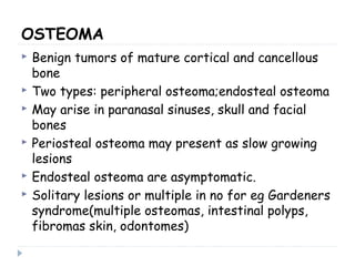 OSTEOMA
 Benign tumors of mature cortical and cancellous
bone
 Two types: peripheral osteoma;endosteal osteoma
 May arise in paranasal sinuses, skull and facial
bones
 Periosteal osteoma may present as slow growing
lesions
 Endosteal osteoma are asymptomatic.
 Solitary lesions or multiple in no for eg Gardeners
syndrome(multiple osteomas, intestinal polyps,
fibromas skin, odontomes)
 