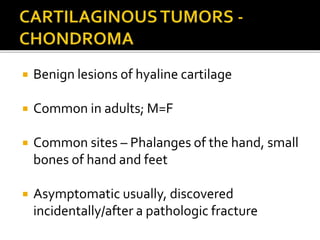  Benign lesions of hyaline cartilage
 Common in adults; M=F
 Common sites – Phalanges of the hand, small
bones of hand and feet
 Asymptomatic usually, discovered
incidentally/after a pathologic fracture
 