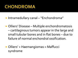  Intramedullary canal – “Enchondroma”
 Olliers’ Disease – Multiple enchondromatosis
– cartilaginous tumors appear in the large and
small tubular bones and in flat bones – due to
failure of normal enchondral ossification.
 Olliers’ + Haemangiomas = Maffucci
syndrome
 