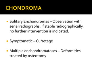  Solitary Enchondromas – Observation with
serial radiographs. If stable radiographically,
no further intervention is indicated.
 Symptomatic – Curretage
 Multiple enchondromatoses – Deformities
treated by osteotomy
 