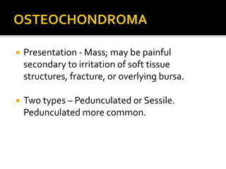  Presentation - Mass; may be painful
secondary to irritation of soft tissue
structures, fracture, or overlying bursa.
 Two types – Pedunculated or Sessile.
Pedunculated more common.
 