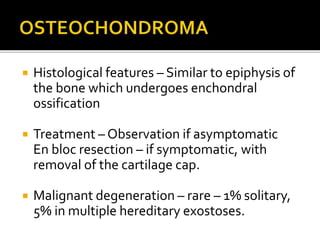  Histological features – Similar to epiphysis of
the bone which undergoes enchondral
ossification
 Treatment – Observation if asymptomatic
En bloc resection – if symptomatic, with
removal of the cartilage cap.
 Malignant degeneration – rare – 1% solitary,
5% in multiple hereditary exostoses.
 