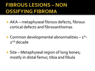  AKA – metaphyseal fibrous defects, fibrous
cortical defects and fibroxanthomas
 Common developmental abnormalities – 1st-
2nd decade
 Site – Metaphyseal region of long bones;
mostly in distal femur, tibia and fibula
 