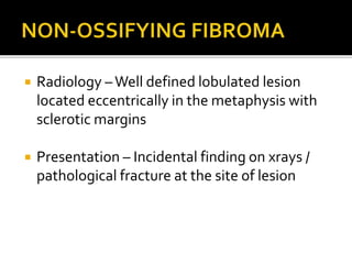  Radiology –Well defined lobulated lesion
located eccentrically in the metaphysis with
sclerotic margins
 Presentation – Incidental finding on xrays /
pathological fracture at the site of lesion
 