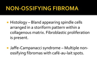  Histology – Bland appearing spindle cells
arranged in a storiform pattern within a
collagenous matrix. Fibroblastic proliferation
is present.
 Jaffe-Campanacci syndrome – Multiple non-
ossifying fibromas with café-au-lait spots.
 