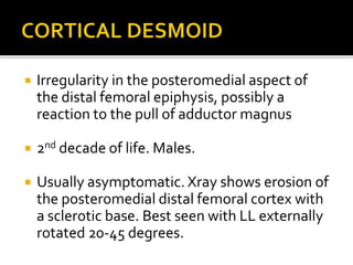  Irregularity in the posteromedial aspect of
the distal femoral epiphysis, possibly a
reaction to the pull of adductor magnus
 2nd decade of life. Males.
 Usually asymptomatic. Xray shows erosion of
the posteromedial distal femoral cortex with
a sclerotic base. Best seen with LL externally
rotated 20-45 degrees.
 