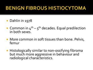  Dahlin in 1978
 Common in 4th – 5th decades. Equal predilection
in both sexes.
 More common in soft tissues than bone. Pelvis,
femur
 Histologically similar to non-ossifying fibroma
but much more aggressive in behaviour and
radiological characteristics.
 