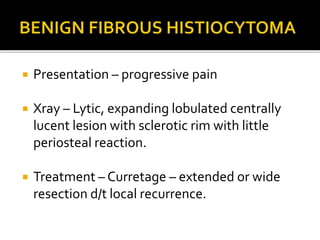 Presentation – progressive pain
 Xray – Lytic, expanding lobulated centrally
lucent lesion with sclerotic rim with little
periosteal reaction.
 Treatment – Curretage – extended or wide
resection d/t local recurrence.
 