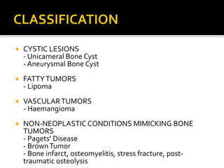  CYSTIC LESIONS
- Unicameral Bone Cyst
- Aneurysmal Bone Cyst
 FATTYTUMORS
- Lipoma
 VASCULARTUMORS
- Haemangioma
 NON-NEOPLASTIC CONDITIONS MIMICKING BONE
TUMORS
- Pagets’ Disease
- BrownTumor
- Bone infarct, osteomyelitis, stress fracture, post-
traumatic osteolysis
 