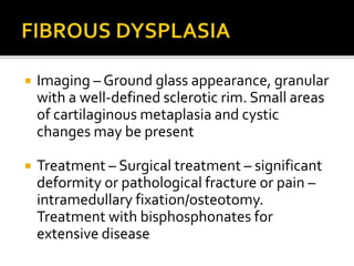  Imaging – Ground glass appearance, granular
with a well-defined sclerotic rim. Small areas
of cartilaginous metaplasia and cystic
changes may be present
 Treatment – Surgical treatment – significant
deformity or pathological fracture or pain –
intramedullary fixation/osteotomy.
Treatment with bisphosphonates for
extensive disease
 