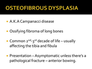  A.K.A Campanacci disease
 Ossifying fibroma of long bones
 Common 2nd-3rd decade of life – usually
affecting the tibia and fibula
 Presentation – Asymptomatic unless there’s a
pathological fracture – anterior bowing.
 