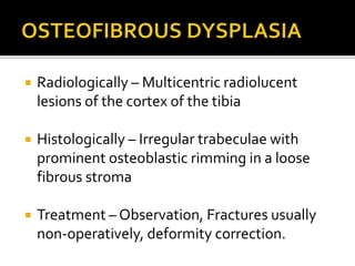  Radiologically – Multicentric radiolucent
lesions of the cortex of the tibia
 Histologically – Irregular trabeculae with
prominent osteoblastic rimming in a loose
fibrous stroma
 Treatment – Observation, Fractures usually
non-operatively, deformity correction.
 