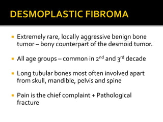  Extremely rare, locally aggressive benign bone
tumor – bony counterpart of the desmoid tumor.
 All age groups – comm0n in 2nd and 3rd decade
 Long tubular bones most often involved apart
from skull, mandible, pelvis and spine
 Pain is the chief complaint + Pathological
fracture
 