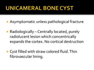  Asymptomatic unless pathological fracture
 Radiologically – Centrally located, purely
radiolucent lesion which concentrically
expands the cortex. No cortical destruction
 Cyst filled with straw colored fluid.Thin
fibrovascular lining.
 